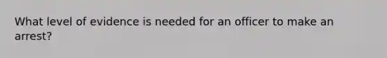 What level of evidence is needed for an officer to make an arrest?