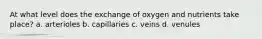 At what level does the exchange of oxygen and nutrients take place? a. arterioles b. capillaries c. veins d. venules