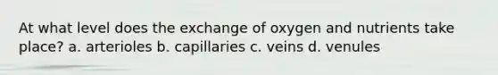 At what level does the exchange of oxygen and nutrients take place? a. arterioles b. capillaries c. veins d. venules