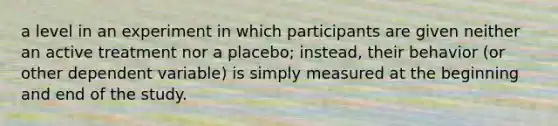 a level in an experiment in which participants are given neither an active treatment nor a placebo; instead, their behavior (or other dependent variable) is simply measured at the beginning and end of the study.