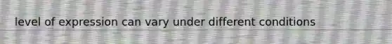 level of expression can vary under different conditions