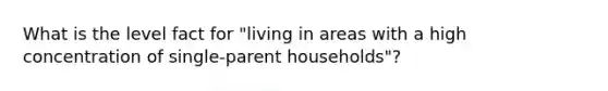 What is the level fact for "living in areas with a high concentration of single-parent households"?