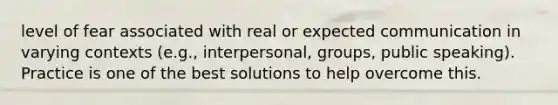 level of fear associated with real or expected communication in varying contexts (e.g., interpersonal, groups, public speaking). Practice is one of the best solutions to help overcome this.