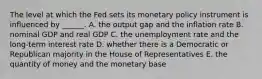 The level at which the Fed sets its monetary policy instrument is influenced by​ ______. A. the output gap and the inflation rate B. nominal GDP and real GDP C. the unemployment rate and the​ long-term interest rate D. whether there is a Democratic or Republican majority in the House of Representatives E. the quantity of money and the monetary base