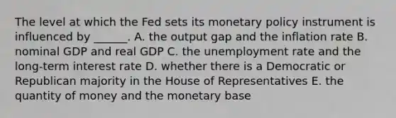 The level at which the Fed sets its monetary policy instrument is influenced by​ ______. A. the output gap and the inflation rate B. nominal GDP and real GDP C. the unemployment rate and the​ long-term interest rate D. whether there is a Democratic or Republican majority in the House of Representatives E. the quantity of money and the monetary base