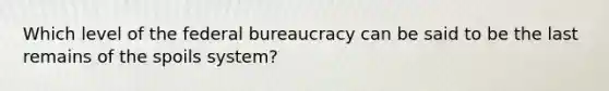 Which level of the federal bureaucracy can be said to be the last remains of the spoils system?