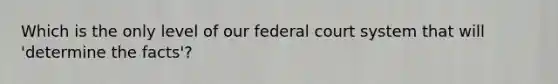 Which is the only level of our federal court system that will 'determine the facts'?