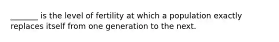 _______ is the level of fertility at which a population exactly replaces itself from one generation to the next.