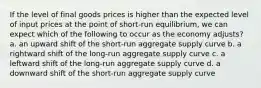 If the level of final goods prices is higher than the expected level of input prices at the point of short-run equilibrium, we can expect which of the following to occur as the economy adjusts? a. an upward shift of the short-run aggregate supply curve b. a rightward shift of the long-run aggregate supply curve c. a leftward shift of the long-run aggregate supply curve d. a downward shift of the short-run aggregate supply curve