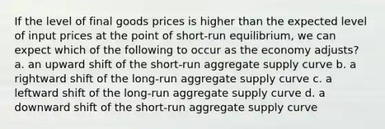 If the level of final goods prices is higher than the expected level of input prices at the point of short-run equilibrium, we can expect which of the following to occur as the economy adjusts? a. an upward shift of the short-run aggregate supply curve b. a rightward shift of the long-run aggregate supply curve c. a leftward shift of the long-run aggregate supply curve d. a downward shift of the short-run aggregate supply curve