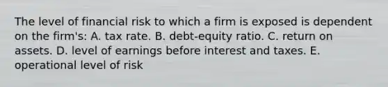 The level of financial risk to which a firm is exposed is dependent on the firm's: A. tax rate. B. debt-equity ratio. C. return on assets. D. level of earnings before interest and taxes. E. operational level of risk