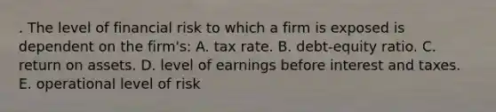 . The level of financial risk to which a firm is exposed is dependent on the firm's: A. tax rate. B. debt-equity ratio. C. return on assets. D. level of earnings before interest and taxes. E. operational level of risk