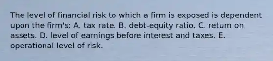 The level of financial risk to which a firm is exposed is dependent upon the firm's: A. tax rate. B. debt-equity ratio. C. return on assets. D. level of earnings before interest and taxes. E. operational level of risk.