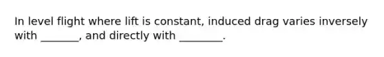 In level flight where lift is constant, induced drag varies inversely with _______, and directly with ________.