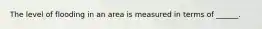 The level of flooding in an area is measured in terms of ______.