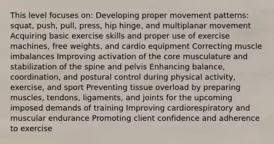 This level focuses on: Developing proper movement patterns: squat, push, pull, press, hip hinge, and multiplanar movement Acquiring basic exercise skills and proper use of exercise machines, free weights, and cardio equipment Correcting muscle imbalances Improving activation of the core musculature and stabilization of the spine and pelvis Enhancing balance, coordination, and postural control during physical activity, exercise, and sport Preventing tissue overload by preparing muscles, tendons, ligaments, and joints for the upcoming imposed demands of training Improving cardiorespiratory and muscular endurance Promoting client confidence and adherence to exercise