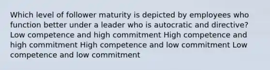 Which level of follower maturity is depicted by employees who function better under a leader who is autocratic and directive? Low competence and high commitment High competence and high commitment High competence and low commitment Low competence and low commitment