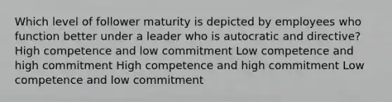 Which level of follower maturity is depicted by employees who function better under a leader who is autocratic and directive? High competence and low commitment Low competence and high commitment High competence and high commitment Low competence and low commitment