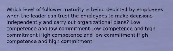 Which level of follower maturity is being depicted by employees when the leader can trust the employees to make decisions independently and carry out organizational plans? Low competence and low commitment Low competence and high commitment High competence and low commitment High competence and high commitment