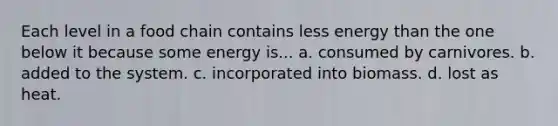 Each level in a food chain contains less energy than the one below it because some energy is... a. consumed by carnivores. b. added to the system. c. incorporated into biomass. d. lost as heat.