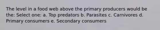 The level in a food web above the primary producers would be the: Select one: a. Top predators b. Parasites c. Carnivores d. Primary consumers e. Secondary consumers