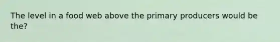 The level in a food web above the primary producers would be the?