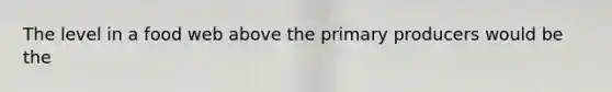 The level in a food web above the primary producers would be the