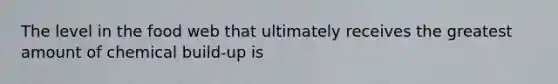 The level in the food web that ultimately receives the greatest amount of chemical build-up is