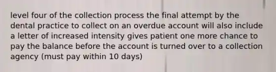 level four of the collection process the final attempt by the dental practice to collect on an overdue account will also include a letter of increased intensity gives patient one more chance to pay the balance before the account is turned over to a collection agency (must pay within 10 days)