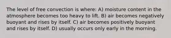 The level of free convection is where: A) moisture content in the atmosphere becomes too heavy to lift. B) air becomes negatively buoyant and rises by itself. C) air becomes positively buoyant and rises by itself. D) usually occurs only early in the morning.