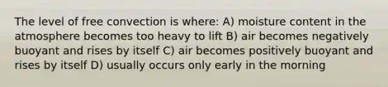 The level of free convection is where: A) moisture content in the atmosphere becomes too heavy to lift B) air becomes negatively buoyant and rises by itself C) air becomes positively buoyant and rises by itself D) usually occurs only early in the morning