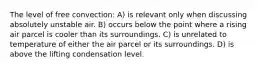 The level of free convection: A) is relevant only when discussing absolutely unstable air. B) occurs below the point where a rising air parcel is cooler than its surroundings. C) is unrelated to temperature of either the air parcel or its surroundings. D) is above the lifting condensation level.