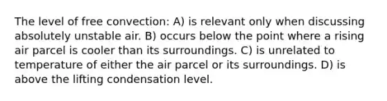 The level of free convection: A) is relevant only when discussing absolutely unstable air. B) occurs below the point where a rising air parcel is cooler than its surroundings. C) is unrelated to temperature of either the air parcel or its surroundings. D) is above the lifting condensation level.