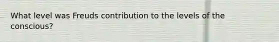 What level was Freuds contribution to the levels of the conscious?