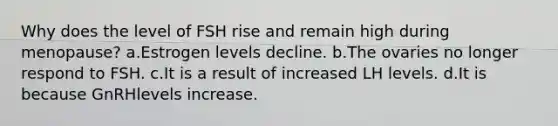 Why does the level of FSH rise and remain high during menopause? a.Estrogen levels decline. b.The ovaries no longer respond to FSH. c.It is a result of increased LH levels. d.It is because GnRHlevels increase.