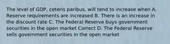 The level of GDP, ceteris paribus, will tend to increase when A. Reserve requirements are increased B. There is an increase in the discount rate C. The Federal Reserve buys government securities in the open market Correct D. The Federal Reserve sells government securities in the open market