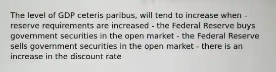 The level of GDP ceteris paribus, will tend to increase when - reserve requirements are increased - the Federal Reserve buys government securities in the open market - the Federal Reserve sells government securities in the open market - there is an increase in the discount rate