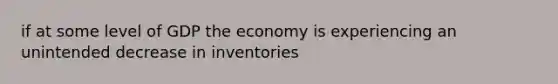 if at some level of GDP the economy is experiencing an unintended decrease in inventories