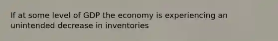 If at some level of GDP the economy is experiencing an unintended decrease in inventories