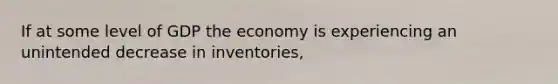 If at some level of GDP the economy is experiencing an unintended decrease in inventories,