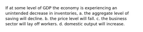 If at some level of GDP the economy is experiencing an unintended decrease in inventories, a. the aggregate level of saving will decline. b. the price level will fall. c. the business sector will lay off workers. d. domestic output will increase.