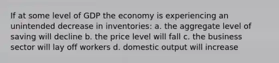 If at some level of GDP the economy is experiencing an unintended decrease in inventories: a. the aggregate level of saving will decline b. the price level will fall c. the business sector will lay off workers d. domestic output will increase