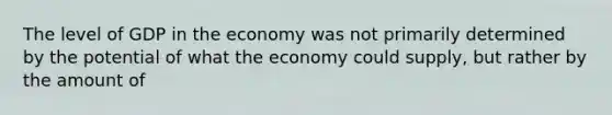 The level of GDP in the economy was not primarily determined by the potential of what the economy could supply, but rather by the amount of