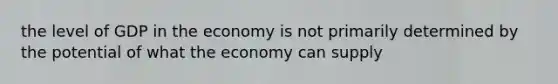 the level of GDP in the economy is not primarily determined by the potential of what the economy can supply