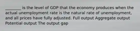 ________ is the level of GDP that the economy produces when the actual <a href='https://www.questionai.com/knowledge/kh7PJ5HsOk-unemployment-rate' class='anchor-knowledge'>unemployment rate</a> is the natural rate of unemployment, and all prices have fully adjusted. Full output Aggregate output Potential output The output gap