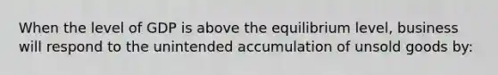 When the level of GDP is above the equilibrium level, business will respond to the unintended accumulation of unsold goods by:
