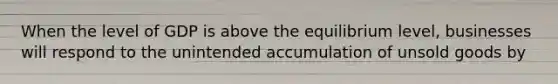 When the level of GDP is above the equilibrium level, businesses will respond to the unintended accumulation of unsold goods by