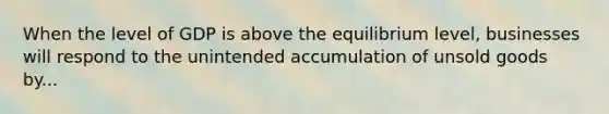 When the level of GDP is above the equilibrium level, businesses will respond to the unintended accumulation of unsold goods by...