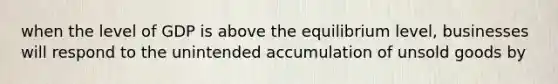 when the level of GDP is above the equilibrium level, businesses will respond to the unintended accumulation of unsold goods by