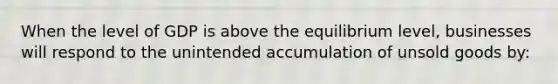 When the level of GDP is above the equilibrium level, businesses will respond to the unintended accumulation of unsold goods by: